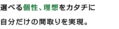 選べる個性、理想をカタチに自分だけの間取りを実現。